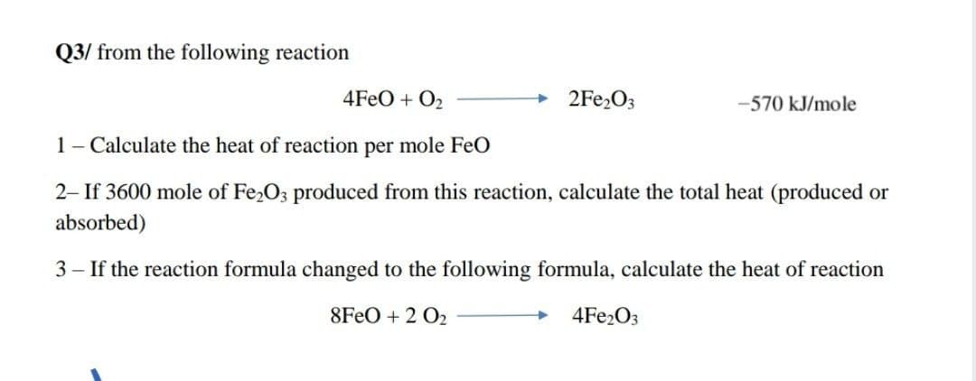 Q3/ from the following reaction
4FEO + O2
2FE2O3
-570 kJ/mole
1- Calculate the heat of reaction per mole FeO
2- If 3600 mole of Fe2O3 produced from this reaction, calculate the total heat (produced or
absorbed)
3 – If the reaction formula changed to the following formula, calculate the heat of reaction
8FEO + 2 O2
4FE2O3
