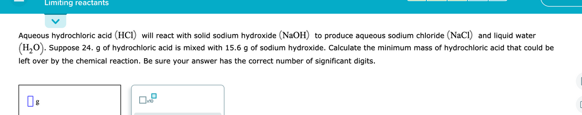 Limiting reactants
Aqueous hydrochloric acid (HCI) will react with solid sodium hydroxide (NaOH) to produce aqueous sodium chloride (NaCl) and liquid water
(H,O). Suppose 24. g of hydrochloric acid is mixed with 15.6 g of sodium hydroxide. Calculate the minimum mass of hydrochloric acid that could be
left over by the chemical reaction. Be sure your answer has the correct number of significant digits.
x10
