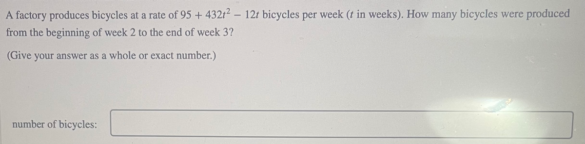 A factory produces bicycles at a rate of 95 + 432t2 – 12t bicycles per week (t in weeks). How many bicycles were produced
from the beginning of week 2 to the end of week 3?
(Give your answer as a whole or exact number.)
number of bicycles:
