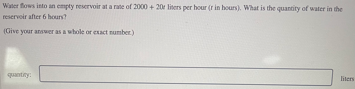 Water flows into an empty reservoir at a rate of 2000 + 20t liters per hour (t in hours). What is the quantity of water in the
reservoir after 6 hours?
(Give your answer as a whole or exact number.)
quantity:
liters
