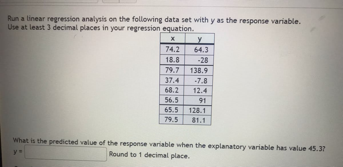 Run a linear regression analysis on the following data set with y as the response variable.
Use at least 3 decimal places in your regression equation.
X
y
74.2
64.3
18.8
-28
79.7
138.9
37.4
-7.8
68.2
12.4
56.5
91
65.5
128.1
79.5
81.1
What is the predicted value of the response variable when the explanatory variable has value 45.3?
y =
Round to 1 decimal place.