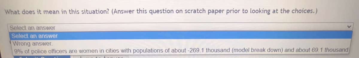 What does it mean in this situation? (Answer this question on scratch paper prior to looking at the choices.)
Select an answer
Select an answer
Wrong answer.
9% of police officers are women in cities with populations of about -269.1 thousand (model break down) and about 69.1 thousand
Ito Amm