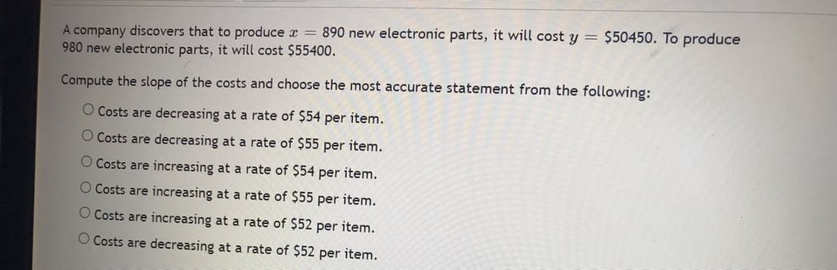 A company discovers that to produce x = 890 new electronic parts, it will cost y =
980 new electronic parts, it will cost $55400.
Compute the slope of the costs and choose the most accurate statement from the following:
O Costs are decreasing at a rate of $54 per item.
item.
O Costs are decreasing at a rate of $55 per
O Costs are increasing at a rate of $54 per item.
O Costs are increasing at a rate of $55 per item.
Costs are increasing at a rate of $52 per item.
O Costs are decreasing at a rate of $52 per item.
$50450. To produce