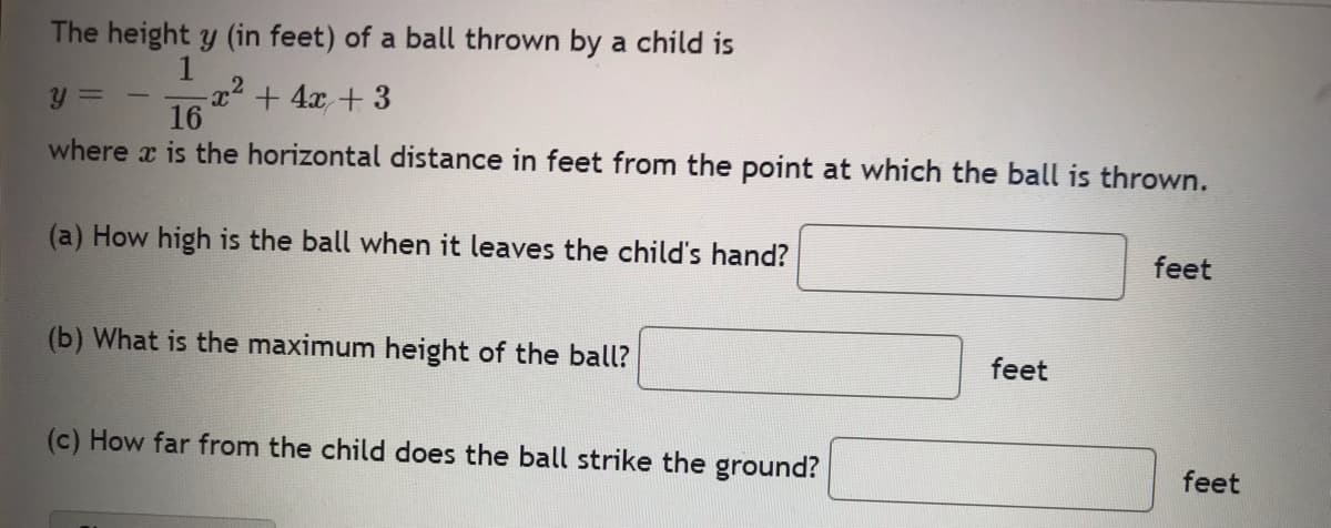 The height y (in feet) of a ball thrown by a child is
1
y =
-x² + 4x + 3
16
where x is the horizontal distance in feet from the point at which the ball is thrown.
(a) How high is the ball when it leaves the child's hand?
feet
(b) What is the maximum height of the ball?
feet
(c) How far from the child does the ball strike the ground?
feet