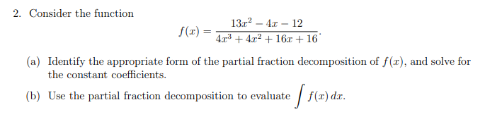 2. Consider the function
13г? — 4х — 12
f(r) =
4л3 + 4л2 + 16х + 16
(a) Identify the appropriate form of the partial fraction decomposition of f(x), and solve for
the constant coefficients.
(b) Use the partial fraction decomposition to evaluate
| f(x) dx.

