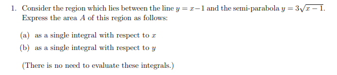 1. Consider the region which lies between the line y = r-1 and the semi-parabola y = 3Vr – 1.
Express the area A of this region as follows:
(a) as a single integral with respect to r
(b) as a single integral with respect to y
(There is no need to evaluate these integrals.)
