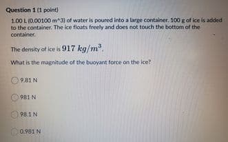 Question 1 (1 point)
1.00 L (0.00100 m^3) of water is poured into a large container. 100 g of ice is added
to the container. The ice floats freely and does not touch the bottom of the
container.
The density of ice is 917 kg/m.
What is the magnitude of the buoyant force on the ice?
O 9.81 N
O 981 N
98.1N
0.981 N
