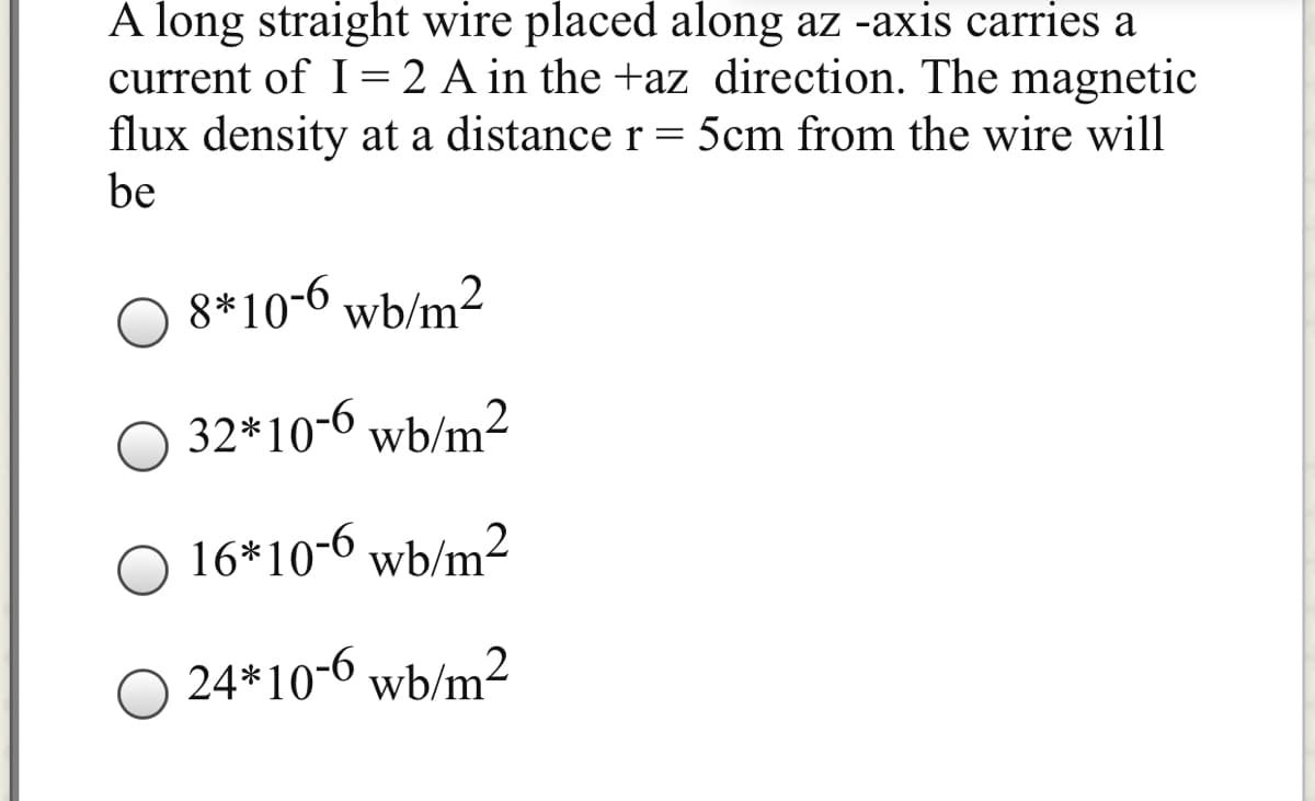 A long straight wire placed along az -axis carries a
current of I= 2 A in the +az direction. The magnetic
flux density at a distance r= 5cm from the wire will
be
8*10-6 wb/m²
32*10-6 wb/m2
O 16*10-6 wb/m²
24*10-6 wb/m²
