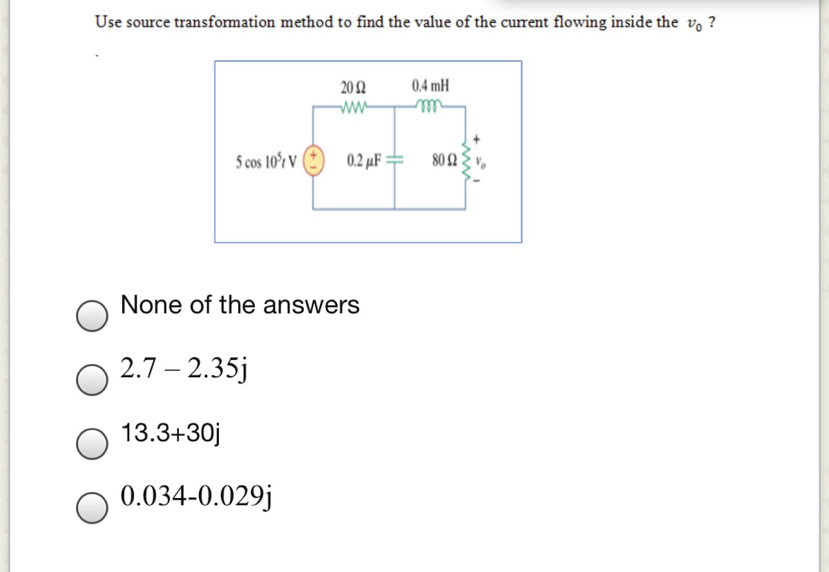 Use source transformation method to find the value of the current flowing inside the vo ?
20 2
0,4 mH
ww-
5 cos 10r V ( 0.2 µF=
80 2
%3D
None of the answers
2.7 – 2.35j
-
13.3+30j
0.034-0.029j
