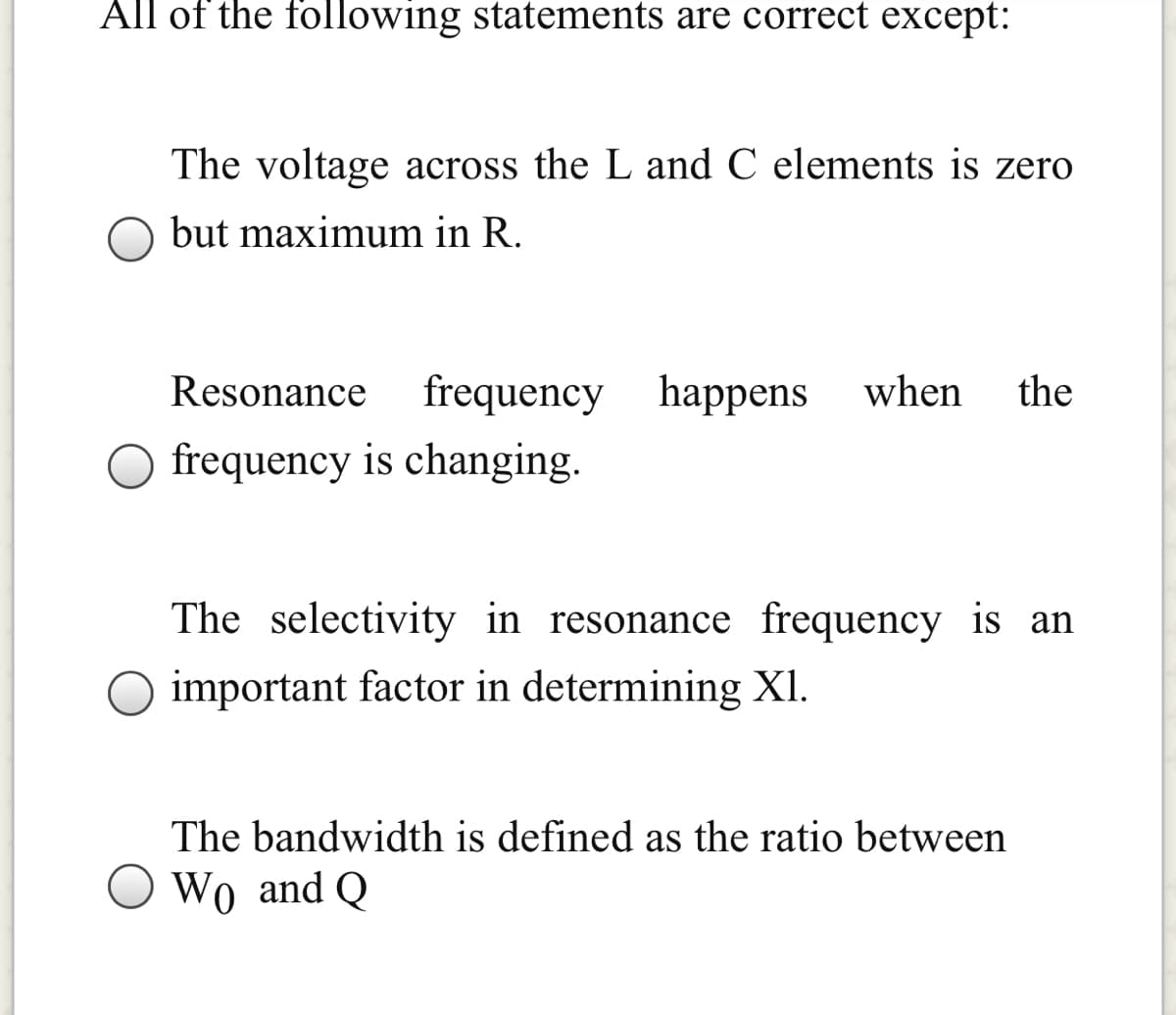 All of the following statements are correct except:
The voltage across the L and C elements is zero
but maximum in R.
Resonance
frequency happens
when
the
frequency is changing.
The selectivity in resonance frequency is an
important factor in determining XI.
The bandwidth is defined as the ratio between
Wo and Q
