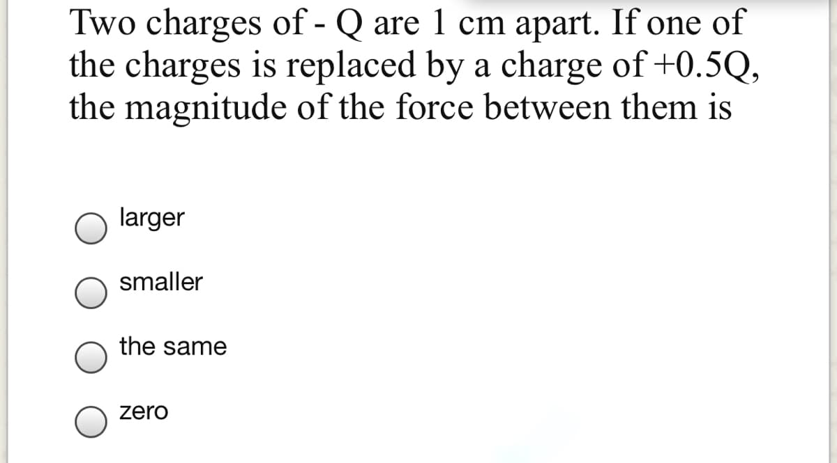 Two charges of - Q are 1 cm apart. If one of
the charges is replaced by a charge of +0.5Q,
the magnitude of the force between them is
larger
smaller
the same
zero
