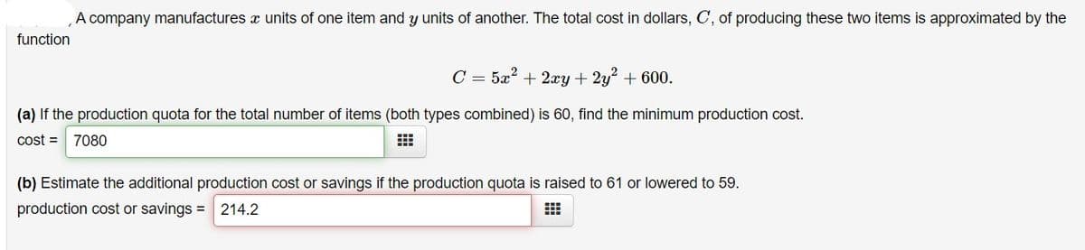 A company manufactures x units of one item and y units of another. The total cost in dollars, C, of producing these two items is approximated by the
function
C = 5x? + 2xy + 2y + 600.
(a) If the production quota for the total number of items (both types combined) is 60, find the minimum production cost.
cost = 7080
(b) Estimate the additional production cost or savings if the production quota is raised to 61 or lowered to 59.
production cost or savings = 214.2
