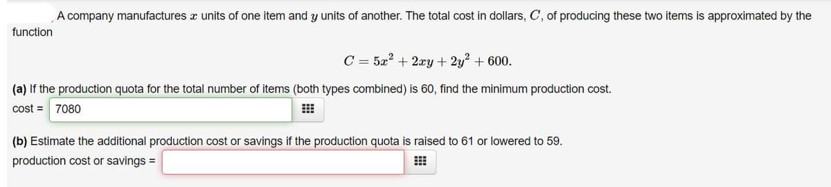 A company manufactures x units of one item and y units of another. The total cost in dollars, C, of producing these two items is approximated by the
function
C = 5x? + 2xy + 2y + 600.
(a) If the production quota for the total number of items (both types combined) is 60, find the minimum production cost.
cost =
7080
(b) Estimate the additional production cost or savings if the production quota is raised to 61 or lowered to 59.
production cost or savings =
