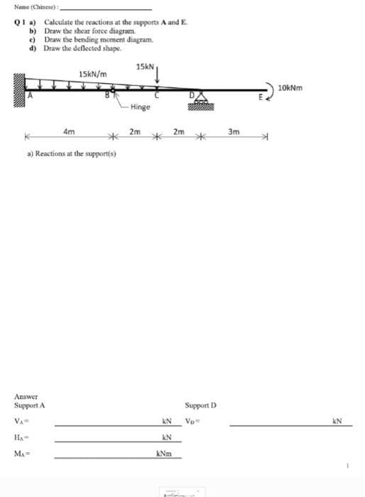 Name (Chinese)
Q1 a) Calculate the reactions at the supports A and E.
b) Draw the shear force diagram.
e) Draw the bending moment diagram.
d) Draw the deflected shape.
15KN
15KN/m
10kNm
Hinge
4m
2m
2m
3m
a) Reactions at the supportfs)
Answer
Support A
Support D
VA
kN
Vp
kN
HA-
kN
MA=
kNm
