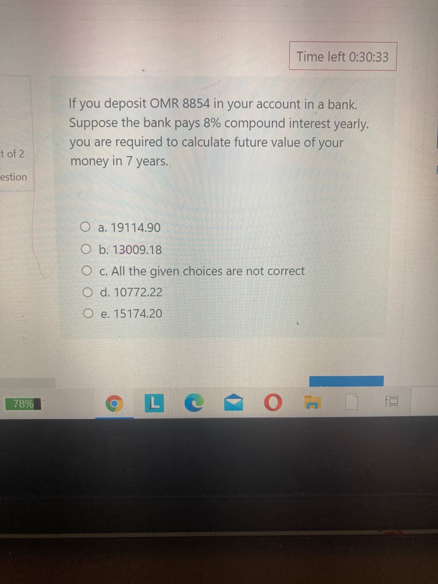 Time left 0:30:33
If you deposit OMR 8854 in your account in a bank.
Suppose the bank pays 8% compound interest yearly.
you are required to calculate future value of your
money in 7 years.
t of 2
estion
O a. 19114.90
O b. 13009.18
O C. All the given choices are not correct
O d. 10772.22
O e. 15174.20
L
78%
