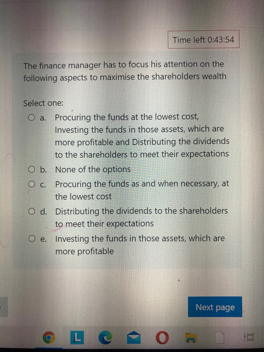 Time left 0:43:54
The finance manager has to focus his attention on the
following aspects to maximise the shareholders wealth
Select one:
O a. Procuring the funds at the lowest cost,
Investing the funds in those assets, which are
more profitable and Distributing the dividends
to the shareholders to meet their expectations
O b. None of the options
O c. Procuring the funds as and when necessary, at
the lowest cost
O d. Distributing the dividends to the shareholders
to meet their expectations
O e. Investing the funds in those assets, which are
more profitable
Next page
