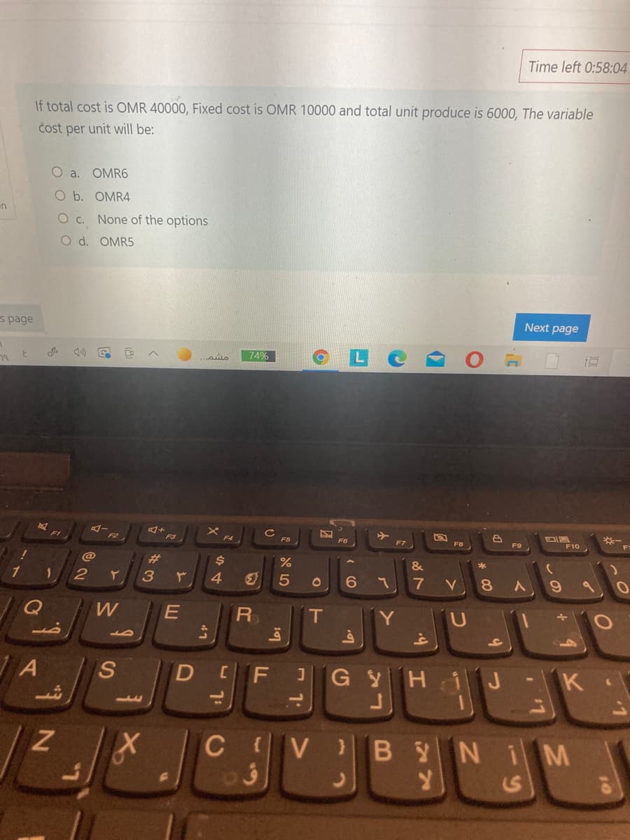 Time left 0:58:04
If total cost is OMR 40000, Fixed cost is OMR 10000 and total unit produce is 6000, The variable
čost per unit will be:
O a.
OMR6
O b. OMR4
un
O c. None of the options
O d. OMR5
s page
Next page
3.
74%
79
FI
F2
F4
F6
F7
F8
F9
F10
%23
*
1
4
5
8.
R
T
Y
S
DEFJ GyH iJ
-K
CV BYNIM
>
