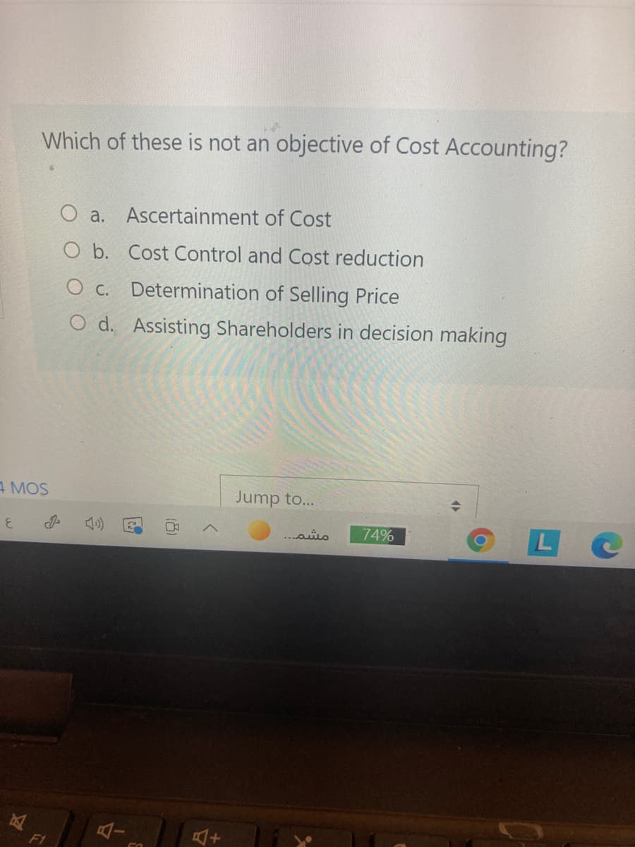 Which of these is not an objective of Cost Accounting?
O a. Ascertainment of Cost
O b. Cost Control and Cost reduction
O c. Determination of Selling Price
O d. Assisting Shareholders in decision making
A MOS
Jump to...
74%
LC
..ais
F1
