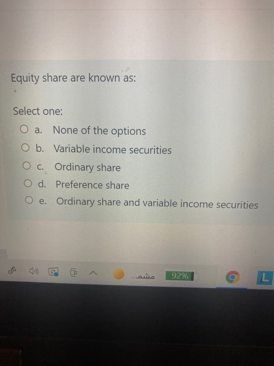 Equity share are known as:
Select one:
a.
None of the options
O b. Variable income securities
O c. Ordinary share
O d. Preference share
O e. Ordinary share and variable income securities
مشم. . .
92%
L
(8)
