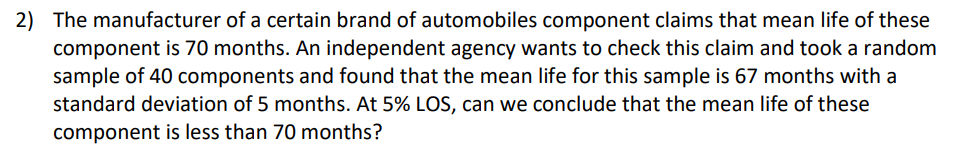 2) The manufacturer of a certain brand of automobiles component claims that mean life of these
component is 70 months. An independent agency wants to check this claim and took a random
sample of 40 components and found that the mean life for this sample is 67 months with a
standard deviation of 5 months. At 5% LOS, can we conclude that the mean life of these
component is less than 70 months?
