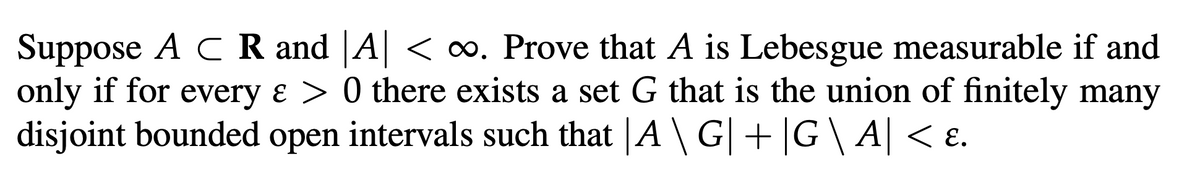 Suppose A C R and A < ∞. Prove that A is Lebesgue measurable if and
only if for every & > 0 there exists a set G that is the union of finitely many
disjoint bounded open intervals such that |A \ G| +|G\ A| < ɛ.
