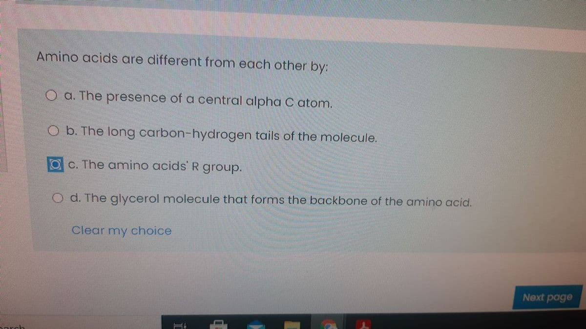 Amino acids are different from each other by:
O a. The presence of a central alpha C atom.
O b. The long carbon-hydrogen tails of the molecule.
O C. The amino acids R group.
O d. The glycerol molecule that forms the backbone of the amino acid.
Clear my choice
Next page
orch
