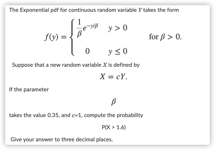 The Exponential pdf for continuous random variable Y takes the form
e-ylß
y > 0
f(V) =
for ß > 0.
y < 0
Suppose that a new random variable X is defined by
X = cY.
If the parameter
takes the value 0.35, and c=1, compute the probability
P(X > 1.6)
Give your answer to three decimal places.
