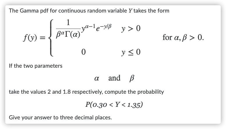 The Gamma pdf for continuous random variable Y takes the form
ya-le-y/B
B«T(a)*
y> 0
fV) =
for α, β > 0.
y< 0
If the two parameters
a
and B
take the values 2 and 1.8 respectively, compute the probability
P(0.30 < Y < 1.35)
Give your answer to three decimal places.
