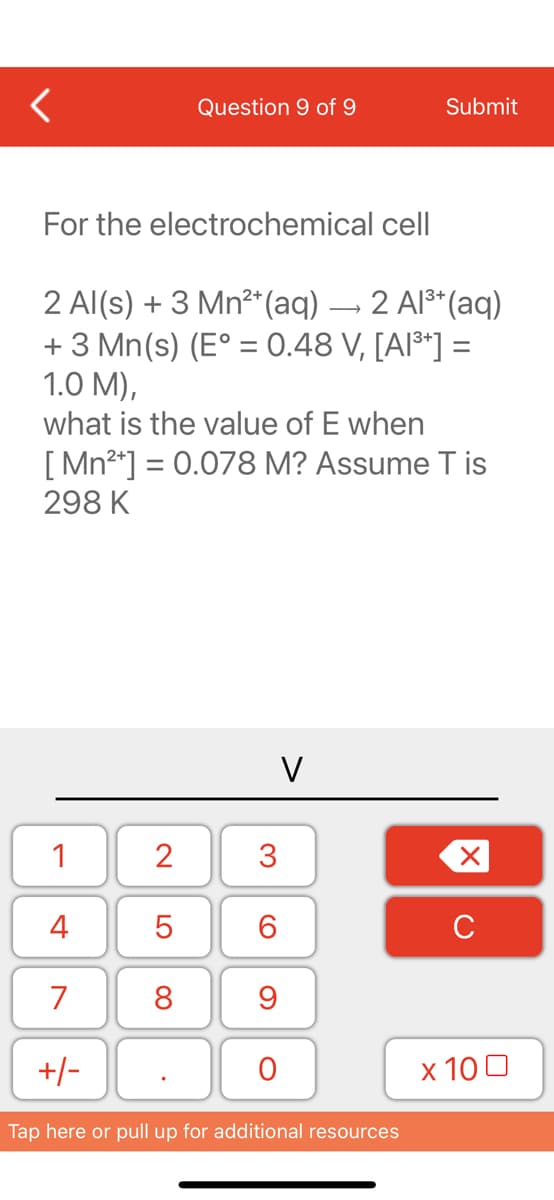 <
For the electrochemical cell
1
2 Al(s) + 3 Mn²+ (aq)
2 Al³+ (aq)
+ 3 Mn(s) (E° = 0.48 V, [A1³*] =
1.0 M),
what is the value of E when
[Mn²+] = 0.078 M? Assume Tis
298 K
4
7
+/-
2
Question 9 of 9
LO
5
8
V
3
6
9
O
Submit
Tap here or pull up for additional resources
X
с
x 100