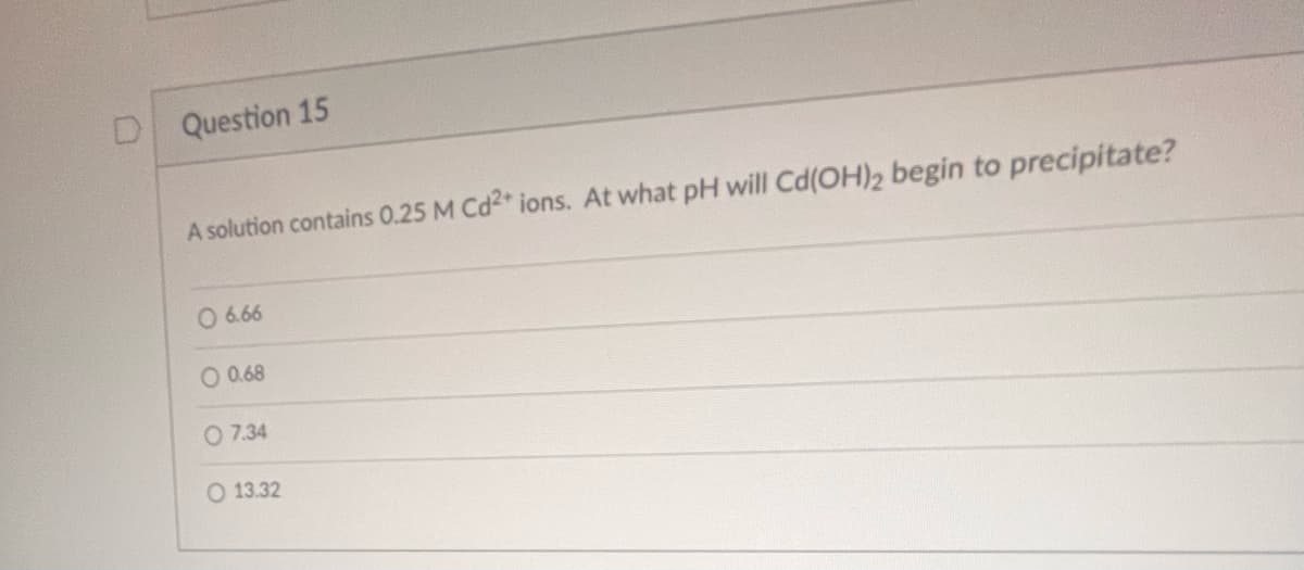U
Question 15
A solution contains 0.25 M Cd2+ ions. At what pH will Cd(OH)2 begin to precipitate?
O 6.66
O 0.68
O 7.34
O 13.32