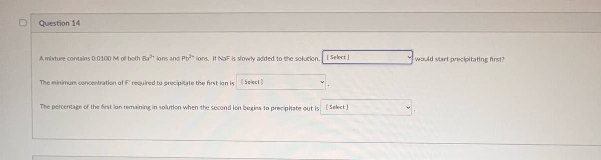 Question 14
A mixture contains 0.0100 M of both Ba2+ ions and Pb2+ ions. If NaF is slowly added to the solution,
The minimum concentration of F required to precipitate the first ion is [Select]
[Select]
The percentage of the first ion remaining in solution when the second ion begins to precipitate out is [Select]
would start precipitating first?