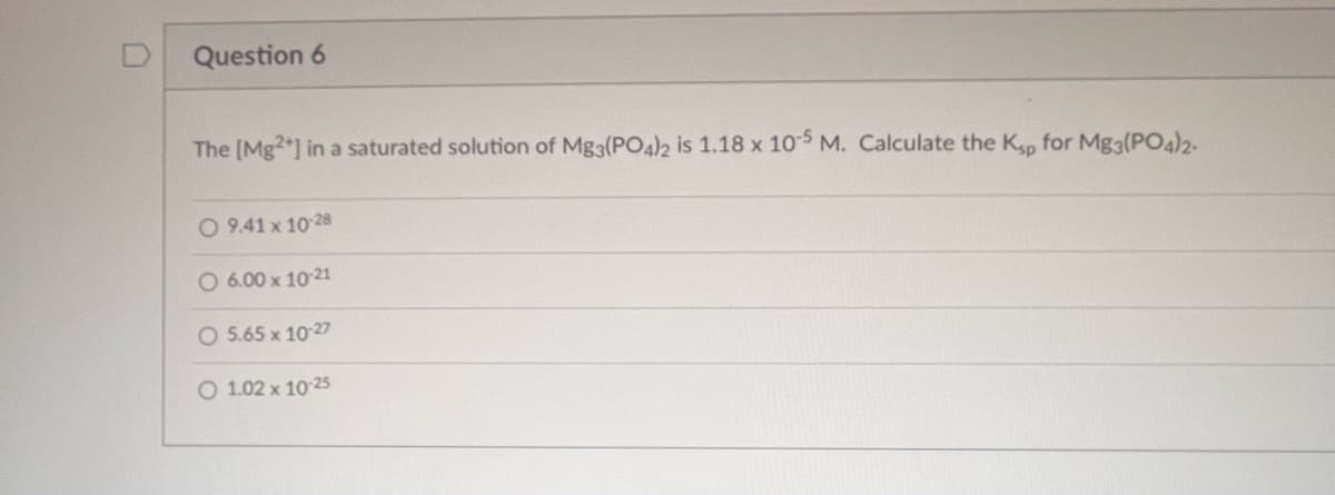 Question 6
The [Mg2+] in a saturated solution of Mg3(PO4)2 is 1.18 x 10-5 M. Calculate the Ksp for Mg3(PO4)2-
O 9.41 x 10-28
O 6.00 x 10-21
O 5.65 x 10-27
O 1.02 x 10-25