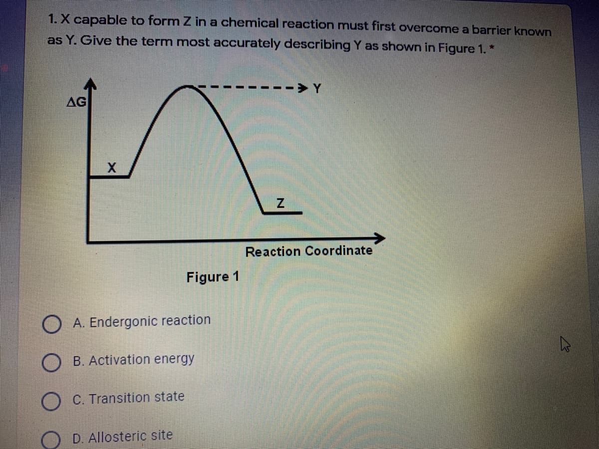 1. X capable to form Z in a chemical reaction must first overcome a barrier known
as Y. Give the term most accurately describing Y as shown in Figure 1.*
AG
Reaction Coordinate
Figure 1
O A. Endergonic reaction
O B. Activation energy
C. Transition state
D. Allosteric site
