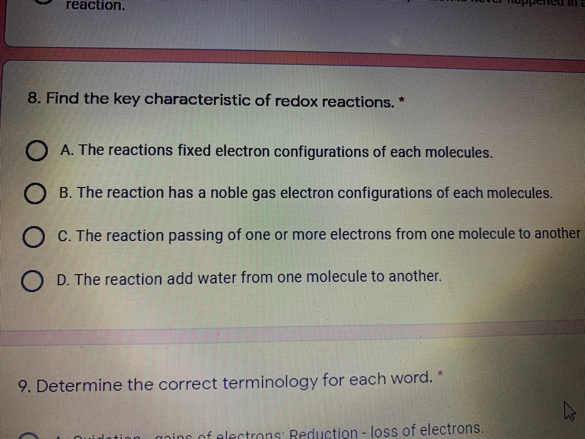 reaction.
8. Find the key characteristic of redox reactions. *
O A. The reactions fixed electron configurations of each molecules.
O B. The reaction has a noble gas electron configurations of each molecules.
O C. The reaction passing of one or more electrons from one molecule to another
O D. The reaction add water from one molecule to another.
9. Determine the correct terminology for each word.
datin-
coc of clectrons: Reduction-loss of electrons.
