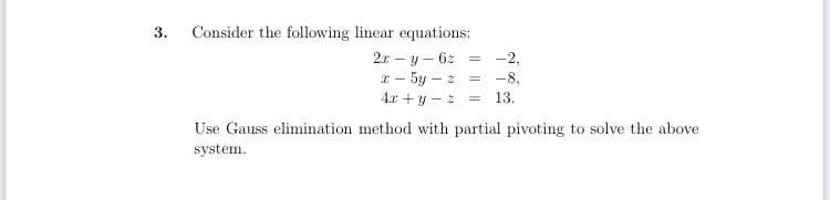 3.
Consider the following linear equations:
2x – y – 6z =
-2,
I - 5y – z = -8,
4.x + y - z
= 13.
Use Gauss elimination method with partial pivoting to solve the above
system.

