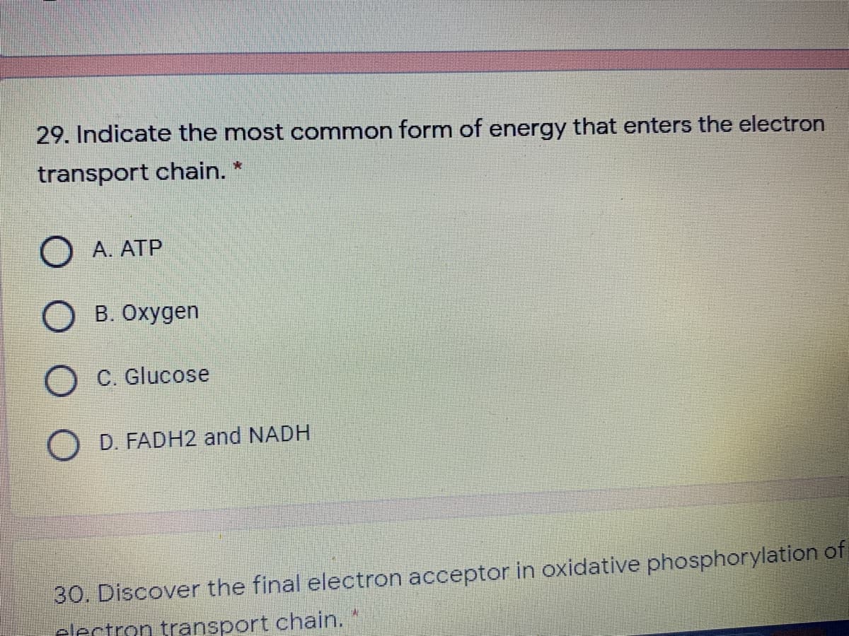 29. Indicate the most common form of energy that enters the electron
transport chain. *
O A. ATP
O B. Oxygen
O C. Glucose
D. FADH2 and NADH
30. Discover the final electron acceptor in oxidative phosphorylation of
electron transport chain.
