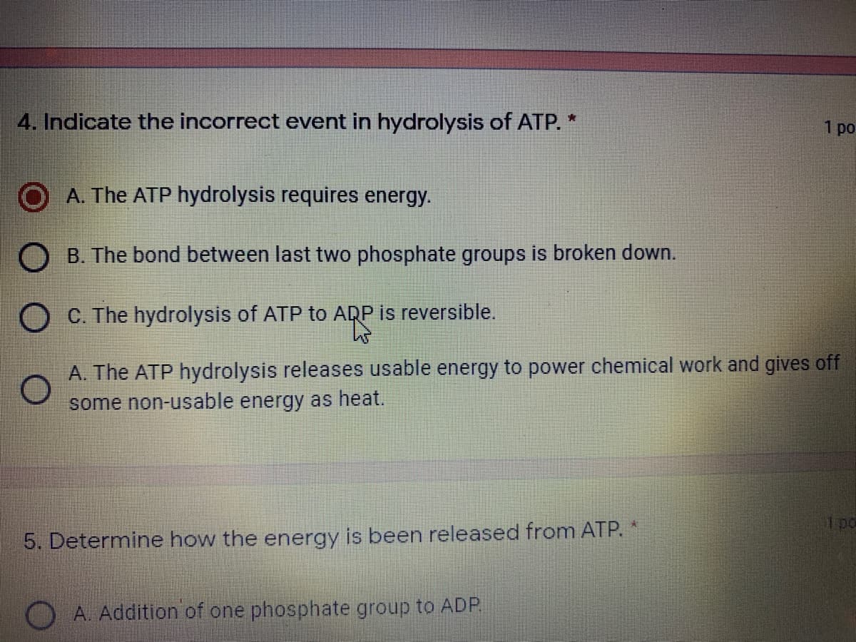 4. Indicate the incorrect event in hydrolysis of ATP. *
1 po
A. The ATP hydrolysis requires energy.
B. The bond between last two phosphate groups is broken down.
O C. The hydrolysis of ATP to ADP is reversible.
A. The ATP hydrolysis releases usable energy to power chemical work and gives off
some non-usable energy as heat.
5. Determine how the energy is been released from ATP. *
O A. Addition of one phosphate group to ADP
