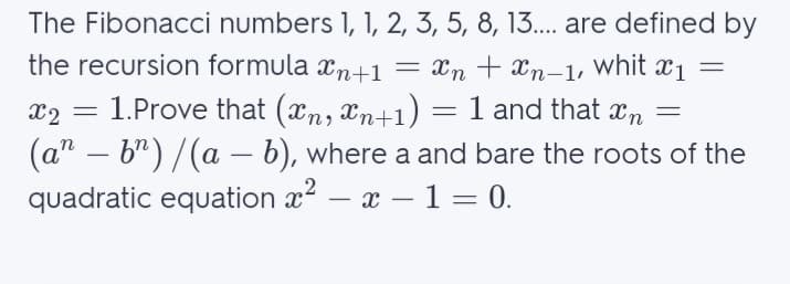 The Fibonacci numbers 1, 1, 2, 3, 5, 8, 13... are defined by
the recursion formula xn+1 = Xn + Xn-1,
whit
X1 =
1.Prove that (xn, Xn+1) = 1 and that xn
(a" – b") /(a – b), where a and bare the roots of the
quadratic equation x2 – x – 1 = 0.
X2
-
-
-
