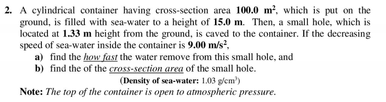 2. A cylindrical container having cross-section area 100.0 m², which is put on the
ground, is filled with sea-water to a height of 15.0 m. Then, a small hole, which is
located at 1.33 m height from the ground, is caved to the container. If the decreasing
speed of sea-water inside the container is 9.00 m/s²,
a) find the how fast the water remove from this small hole, and
b) find the of the cross-section area of the small hole.
(Density of sea-water: 1.03 g/cm³)
Note: The top of the container is open to atmospheric pressure.
