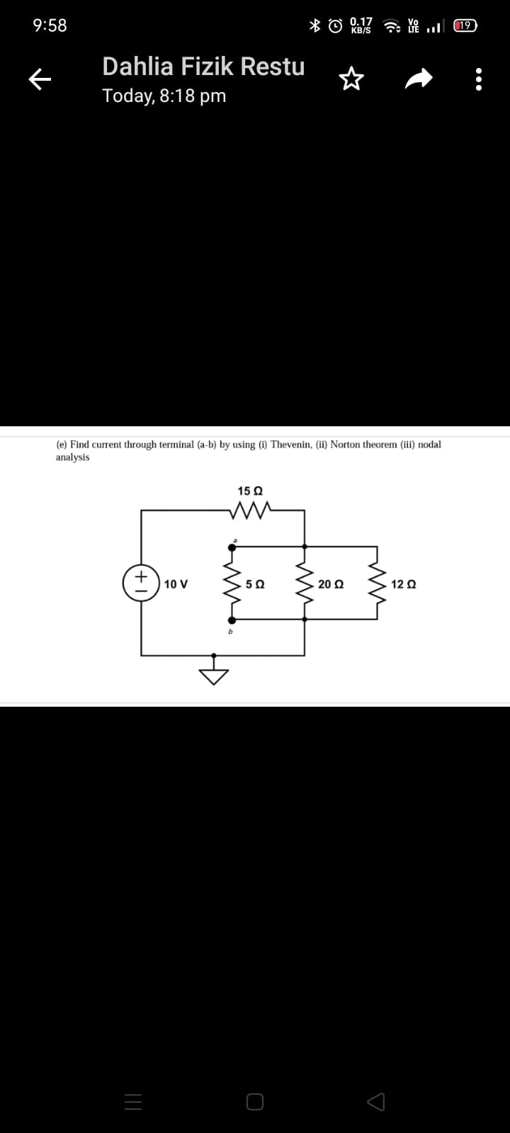 9:58
* O
0.17
KB/S
19
Dahlia Fizik Restu
Today, 8:18 pm
(e) Find current through terminal (a-b) by using (i) Thevenin, (ii) Norton theorem (iii) nodal
analysis
15 Q
10 V
50
20 Q
12 Q
