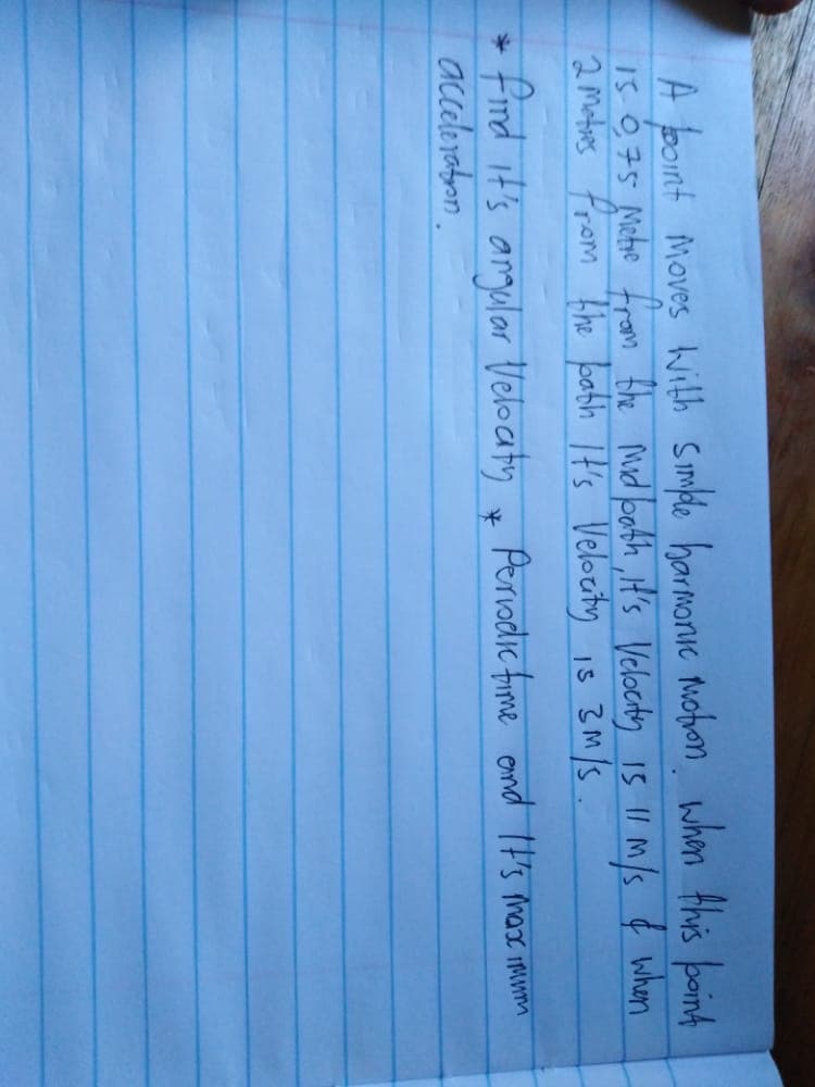 A bont moves with smple harmanic wobon when Ahis boinh
I5 0,75 Metre from the Mid boath ,iH's Velocity 15 1I M/s ¢ when
2motins from 'The babh It's Veloeity is 3M/S
Is 3M/S .
+Find it's angular Velocaty x Periodic fime ond It's mare mumm
accelerabon.
Perodic fime emd It's max imunm

