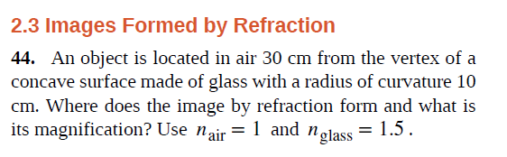 2.3 Images Formed by Refraction
44. An object is located in air 30 cm from the vertex of a
concave surface made of glass with a radius of curvature 10
cm. Where does the image by refraction form and what is
its magnification? Use nair = 1 and nglass
= 1.5.
