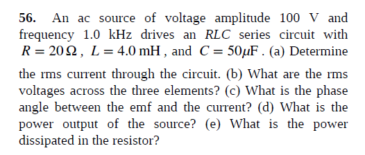 56. An ac source of voltage amplitude 100 V and
frequency 1.0 kHz drives an RLC series circuit with
R = 202, L= 4.0 mH , and C= 50µF . (a) Determine
the rms current through the circuit. (b) What are the rms
voltages across the three elements? (c) What is the phase
angle between the emf and the current? (d) What is the
power output of the source? (e) What is the power
dissipated in the resistor?

