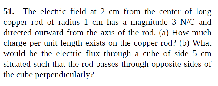 51. The electric field at 2 cm from the center of long
copper rod of radius 1 cm has a magnitude 3 N/C and
directed outward from the axis of the rod. (a) How much
charge per unit length exists on the copper rod? (b) What
would be the electric flux through a cube of side 5 cm
situated such that the rod passes through opposite sides of
the cube perpendicularly?
