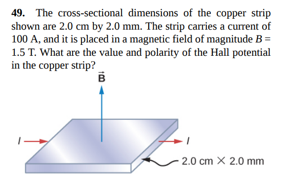49. The cross-sectional dimensions of the copper strip
shown are 2.0 cm by 2.0 mm. The strip carries a current of
100 A, and it is placed in a magnetic field of magnitude B =
1.5 T. What are the value and polarity of the Hall potential
in the copper strip?
2.0 cm X 2.0 mm
