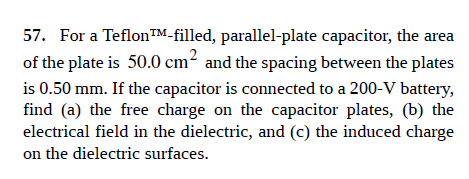 57. For a TeflonTM-filled, parallel-plate capacitor, the area
of the plate is 50.0 cm² and the spacing between the plates
is 0.50 mm. If the capacitor is connected to a 200-V battery,
find (a) the free charge on the capacitor plates, (b) the
electrical field in the dielectric, and (c) the induced charge
on the dielectric surfaces.

