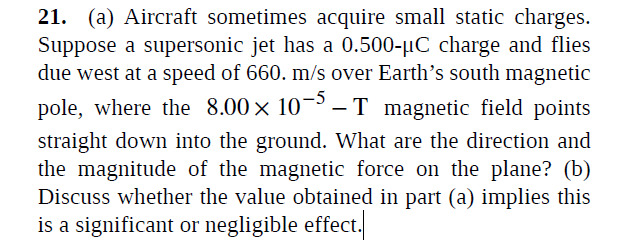 21. (a) Aircraft sometimes acquire small static charges.
Suppose a supersonic jet has a 0.500-µC charge and flies
due west at a speed of 660. m/s over Earth's south magnetic
pole, where the 8.00 × 10¬³ -T magnetic field points
straight down into the ground. What are the direction and
the magnitude of the magnetic force on the plane? (b)
Discuss whether the value obtained in part (a) implies this
is a significant or negligible effect.
