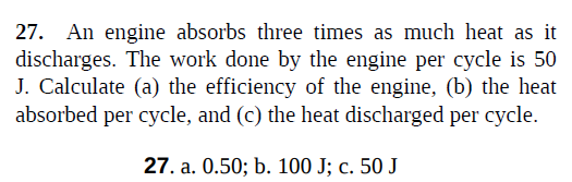 27. An engine absorbs three times as much heat as it
discharges. The work done by the engine per cycle is 50
J. Calculate (a) the efficiency of the engine, (b) the heat
absorbed per cycle, and (c) the heat discharged per cycle.
