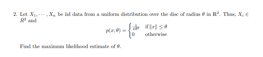 2. Let X1,.., X, be iid data from a uniform distribution over the disc of radius 0 in R². Thus, X; €
R² and
7z if ||a|| < 0
p(x; 0)
otherwise
Find the maximum likelihood estimate of 0.
