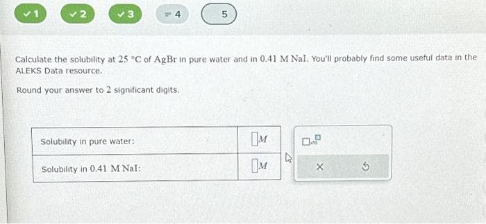 Solubility in pure water:
= 4
Calculate the solubility at 25 °C of AgBr in pure water and in 0.41 M Nal. You'll probably find some useful data in the
ALEKS Data resource.
Round your answer to 2 significant digits.
Solubility in 0.41 M Nal:
5
M
M
Ś